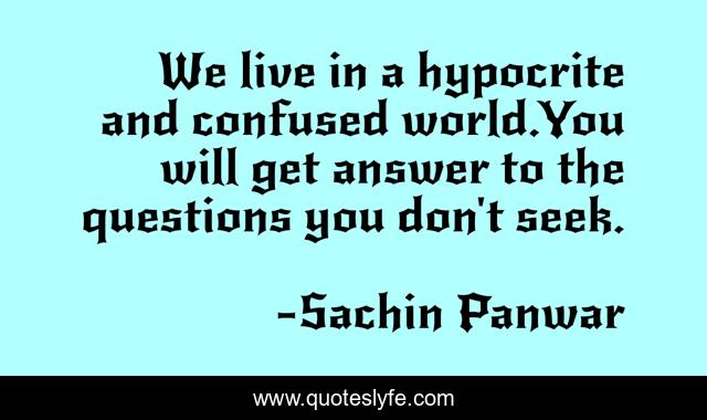 We live in a hypocrite and confused world.You will get answer to the questions you don't seek.