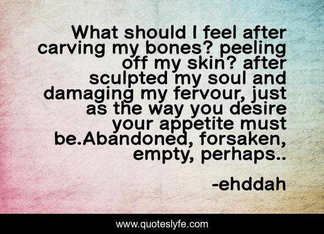 What should I feel after carving my bones? peeling off my skin? after sculpted my soul and damaging my fervour, just as the way you desire your appetite must be.Abandoned, forsaken, empty, perhaps..