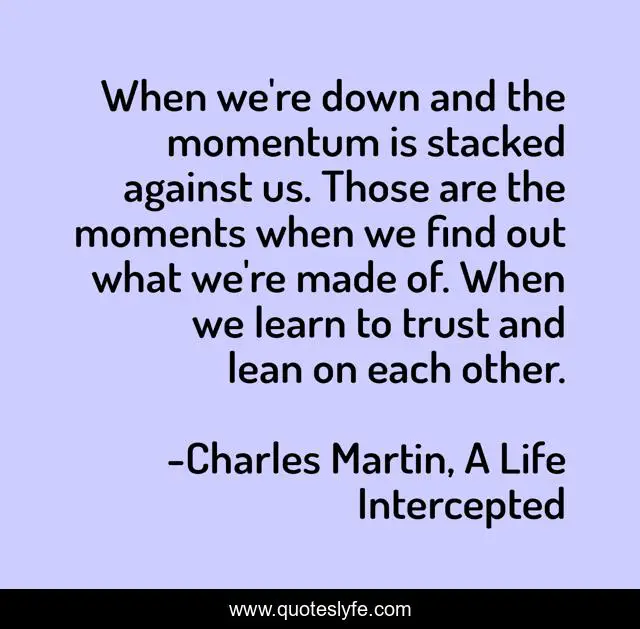 When we're down and the momentum is stacked against us. Those are the moments when we find out what we're made of. When we learn to trust and lean on each other.