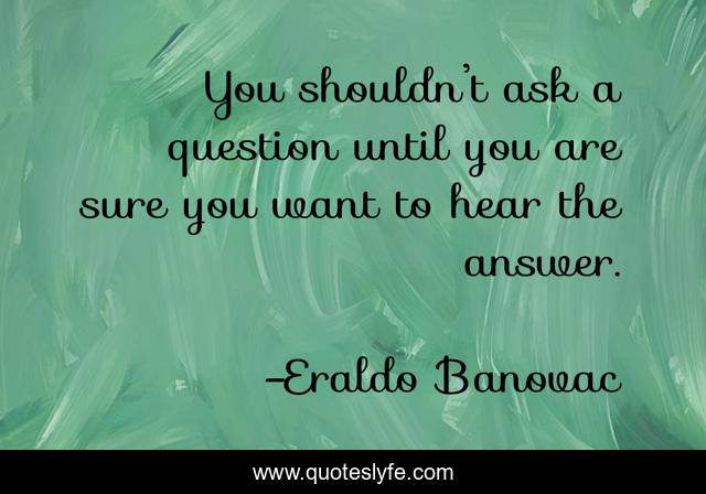 You shouldn’t ask a question until you are sure you want to hear the answer.