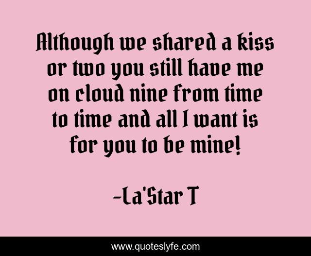 Although we shared a kiss or two you still have me on cloud nine from time to time and all I want is for you to be mine!