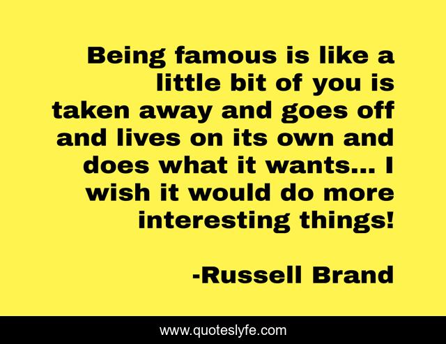 Being famous is like a little bit of you is taken away and goes off and lives on its own and does what it wants... I wish it would do more interesting things!