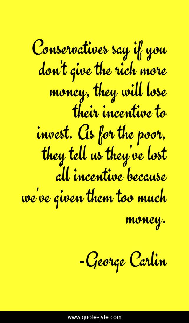 Conservatives say if you don't give the rich more money, they will lose their incentive to invest. As for the poor, they tell us they've lost all incentive because we've given them too much money.