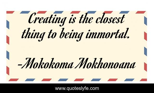 Creating is the closest thing to being immortal.