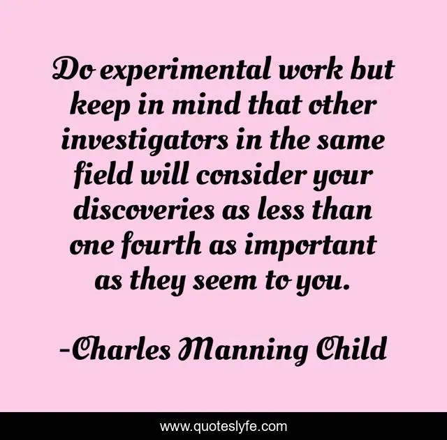 Do experimental work but keep in mind that other investigators in the same field will consider your discoveries as less than one fourth as important as they seem to you.