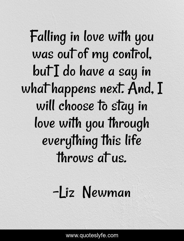 Falling in love with you was out of my control, but I do have a say in what happens next. And, I will choose to stay in love with you through everything this life throws at us.