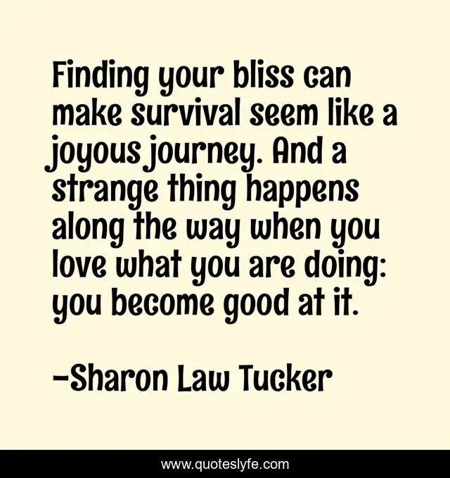 Finding your bliss can make survival seem like a joyous journey. And a strange thing happens along the way when you love what you are doing: you become good at it.