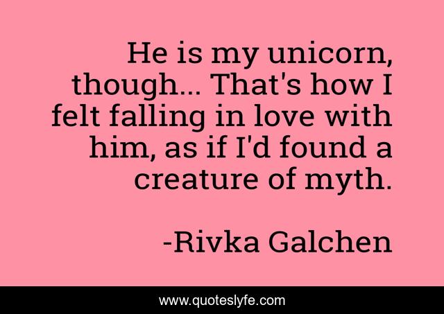 He is my unicorn, though... That's how I felt falling in love with him, as if I'd found a creature of myth.