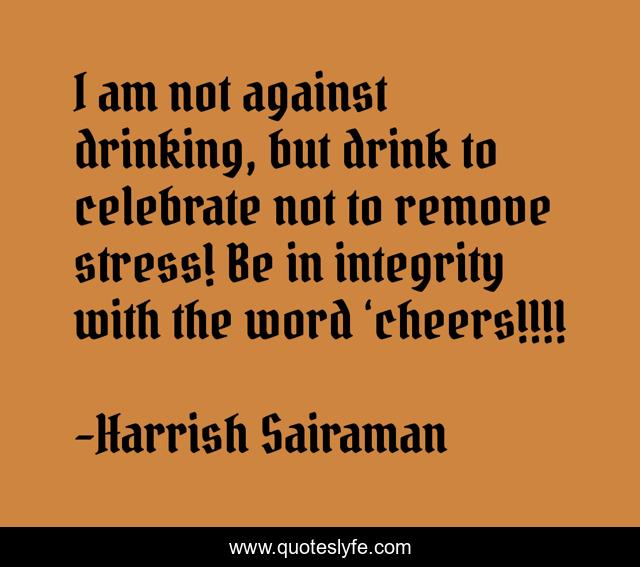 I am not against drinking, but drink to celebrate not to remove stress! Be in integrity with the word ‘cheers!!!!