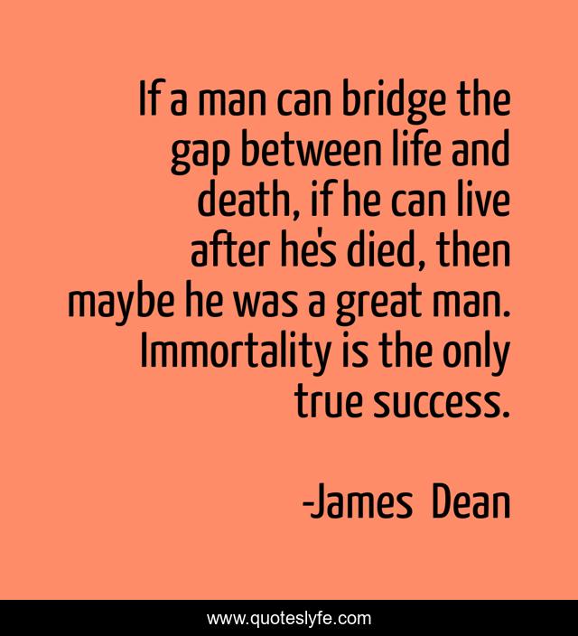 If a man can bridge the gap between life and death, if he can live after he's died, then maybe he was a great man. Immortality is the only true success.