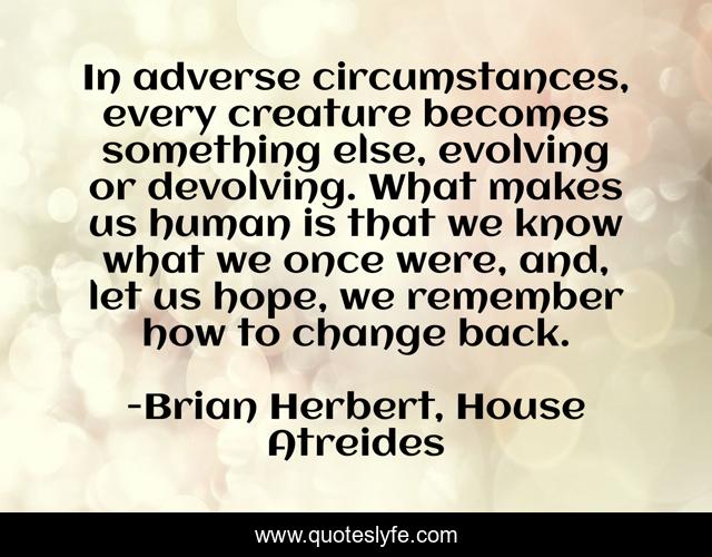 In adverse circumstances, every creature becomes something else, evolving or devolving. What makes us human is that we know what we once were, and, let us hope, we remember how to change back.