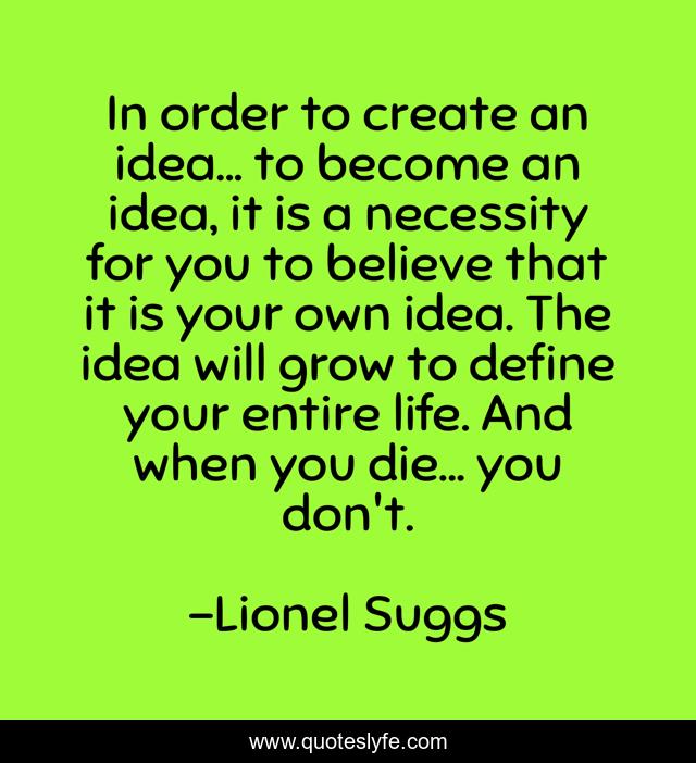 In order to create an idea... to become an idea, it is a necessity for you to believe that it is your own idea. The idea will grow to define your entire life. And when you die... you don't.