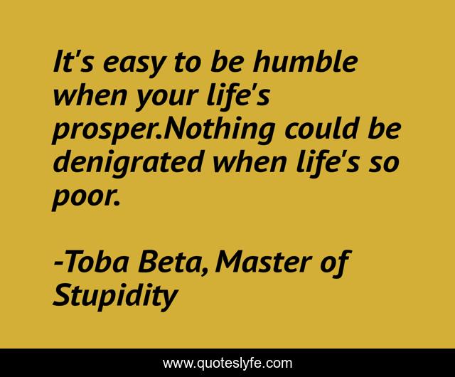 It's easy to be humble when your life's prosper.Nothing could be denigrated when life's so poor.