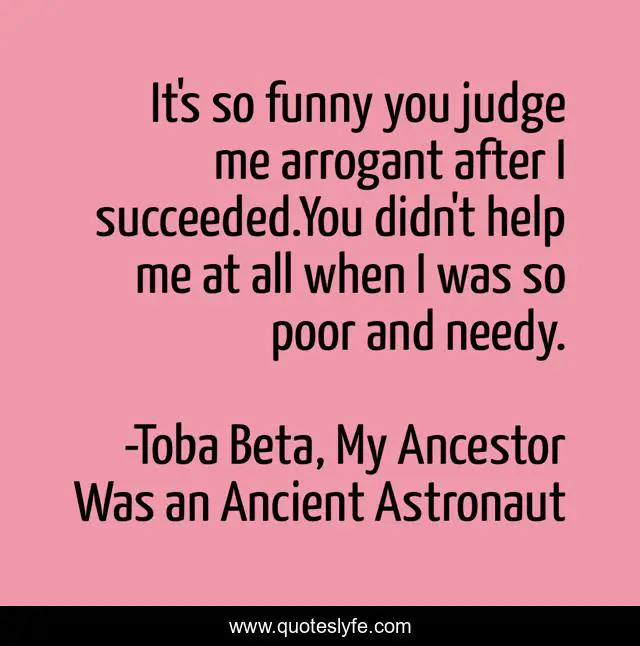 It's so funny you judge me arrogant after I succeeded.You didn't help me at all when I was so poor and needy.
