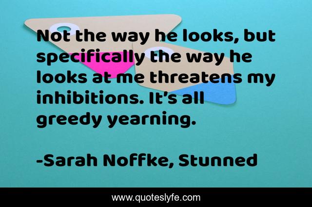 Not the way he looks, but specifically the way he looks at me threatens my inhibitions. It’s all greedy yearning.