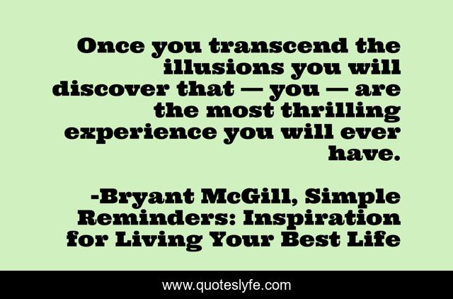 Once you transcend the illusions you will discover that — you — are the most thrilling experience you will ever have.