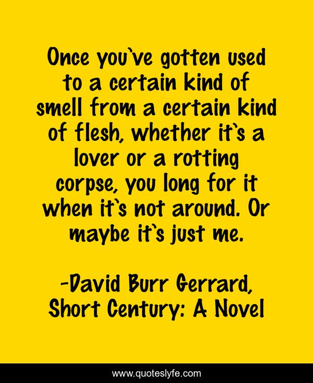 Once you’ve gotten used to a certain kind of smell from a certain kind of flesh, whether it’s a lover or a rotting corpse, you long for it when it’s not around. Or maybe it’s just me.