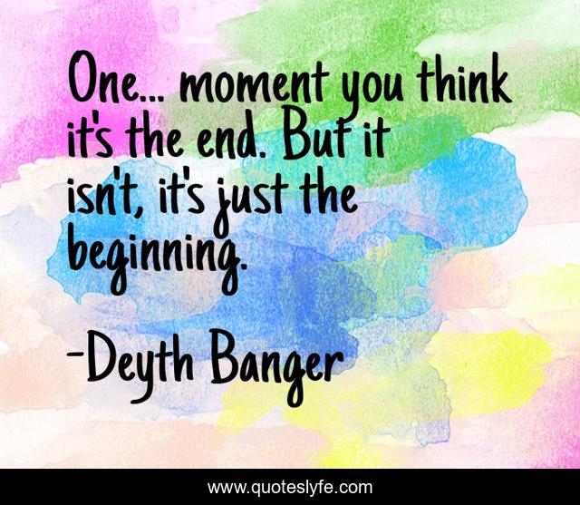 One... moment you think it's the end. But it isn't, it's just the beginning.