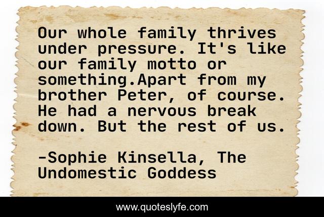 Our whole family thrives under pressure. It's like our family motto or something.Apart from my brother Peter, of course. He had a nervous break down. But the rest of us.