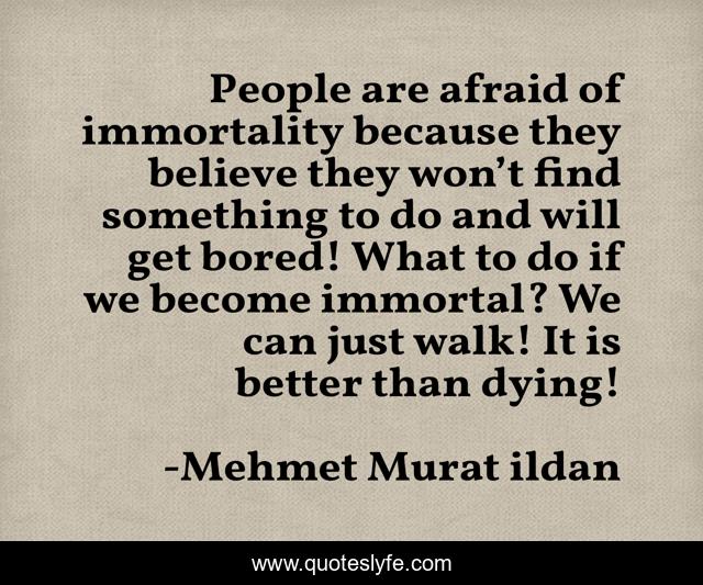 People are afraid of immortality because they believe they won’t find something to do and will get bored! What to do if we become immortal? We can just walk! It is better than dying!