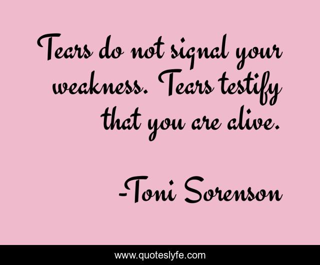 Tears do not signal your weakness. Tears testify that you are alive.