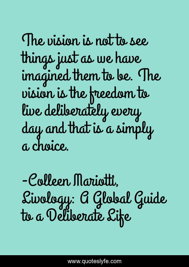 The vision is not to see things just as we have imagined them to be. The vision is the freedom to live deliberately every day and that is a simply a choice.