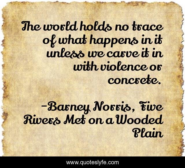 The world holds no trace of what happens in it unless we carve it in with violence or concrete.