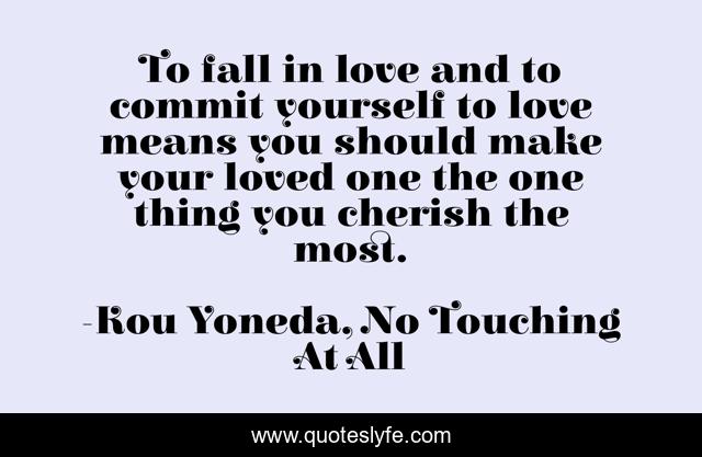 To fall in love and to commit yourself to love means you should make your loved one the one thing you cherish the most.