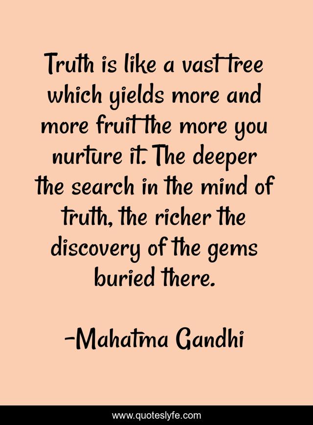 Truth is like a vast tree which yields more and more fruit the more you nurture it. The deeper the search in the mind of truth, the richer the discovery of the gems buried there.