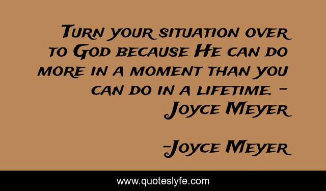 Turn your situation over to God because He can do more in a moment than you can do in a lifetime. – Joyce Meyer