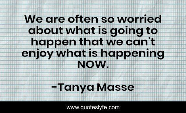 We are often so worried about what is going to happen that we can't enjoy what is happening NOW.