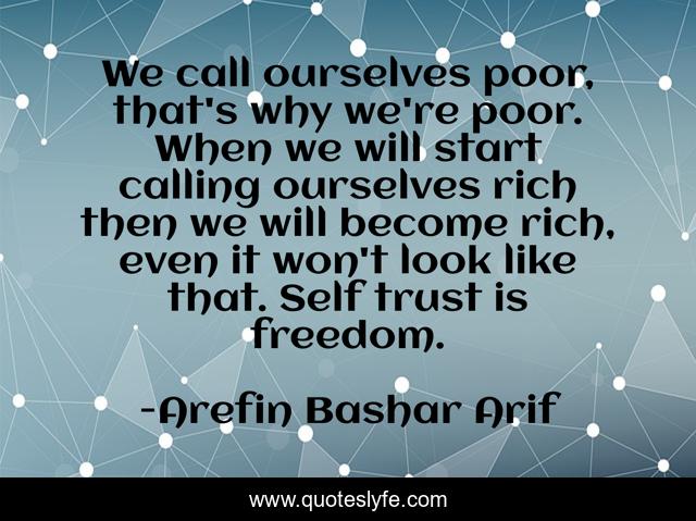 We call ourselves poor, that's why we're poor. When we will start calling ourselves rich then we will become rich, even it won't look like that. Self trust is freedom.