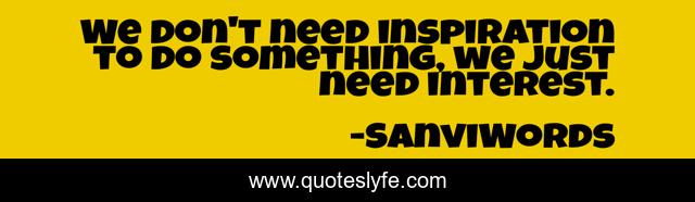 We don't need inspiration to do something, we just need interest.