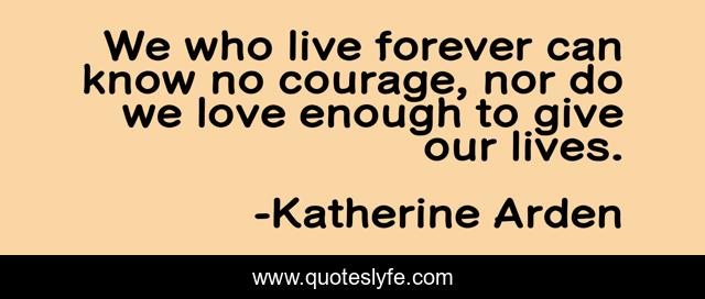 We who live forever can know no courage, nor do we love enough to give our lives.