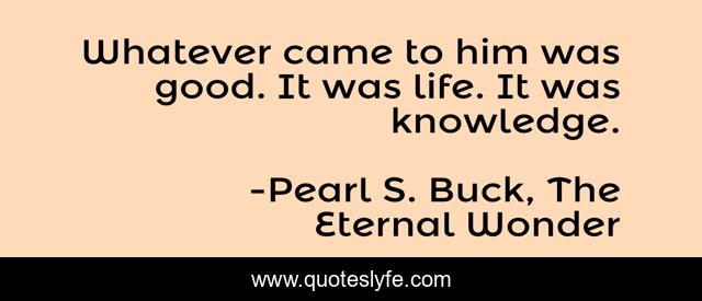 Whatever came to him was good. It was life. It was knowledge.