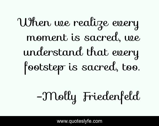 When we realize every moment is sacred, we understand that every footstep is sacred, too.