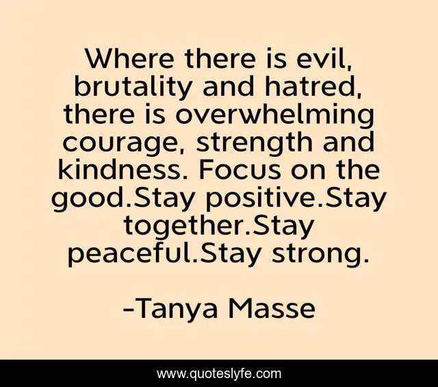 Where there is evil, brutality and hatred, there is overwhelming courage, strength and kindness. Focus on the good.Stay positive.Stay together.Stay peaceful.Stay strong.