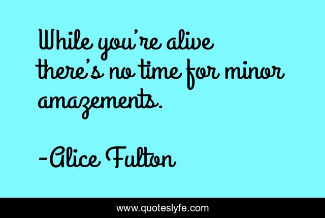 While you’re alive there’s no time for minor amazements.