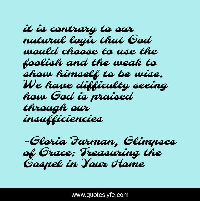 it is contrary to our natural logic that God would choose to use the foolish and the weak to show himself to be wise. We have difficulty seeing how God is praised through our insufficiencies