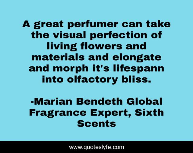A great perfumer can take the visual perfection of living flowers and materials and elongate and morph it's lifespann into olfactory bliss.