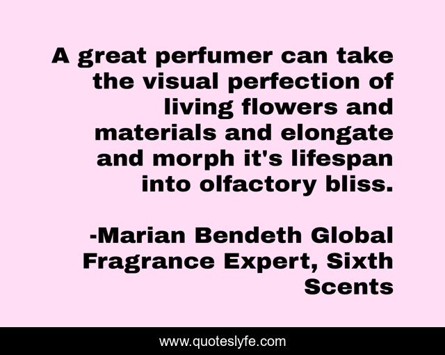 A great perfumer can take the visual perfection of living flowers and materials and elongate and morph it's lifespan into olfactory bliss.