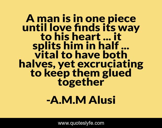 A man is in one piece until love finds its way to his heart ... it splits him in half ... vital to have both halves, yet excruciating to keep them glued together