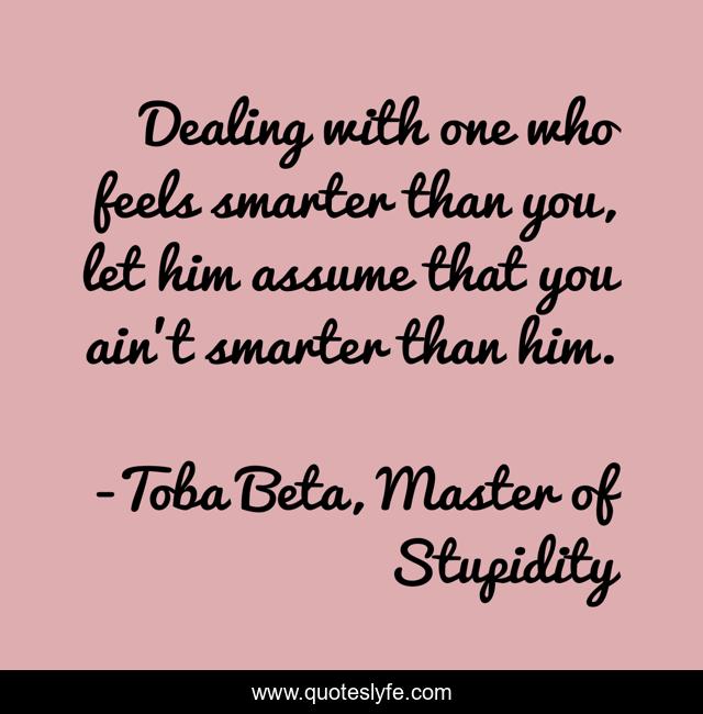 Dealing with one who feels smarter than you, let him assume that you ain't smarter than him.