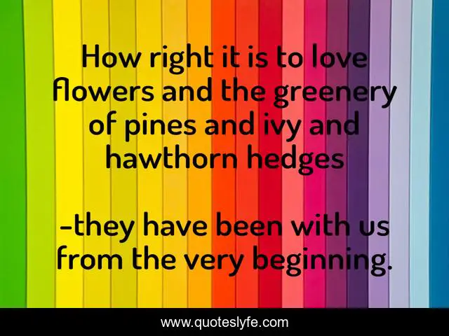 How right it is to love flowers and the greenery of pines and ivy and hawthorn hedges