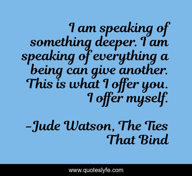I am speaking of something deeper. I am speaking of everything a being can give another. This is what I offer you. I offer myself.