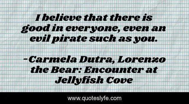 I believe that there is good in everyone, even an evil pirate such as you.