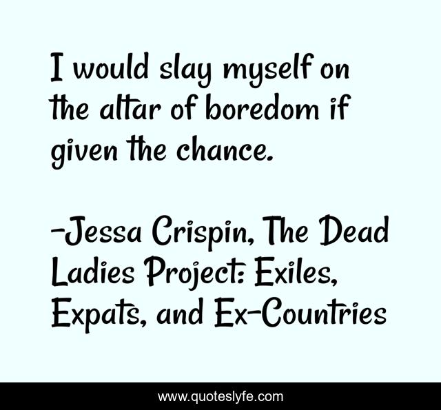 I would slay myself on the altar of boredom if given the chance.