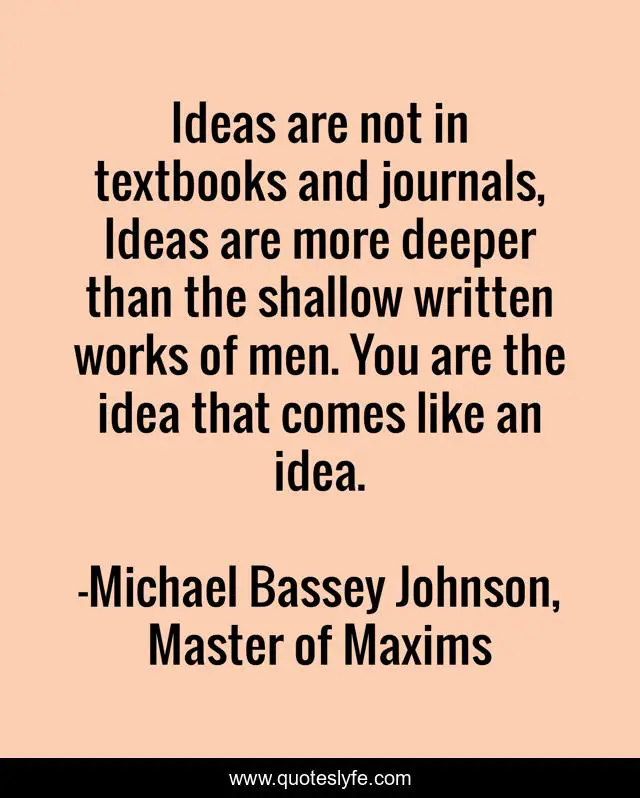 Ideas are not in textbooks and journals, Ideas are more deeper than the shallow written works of men. You are the idea that comes like an idea.