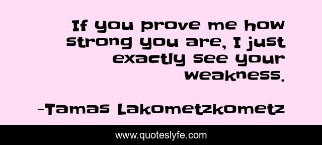 If you prove me how strong you are, I just exactly see your weakness.