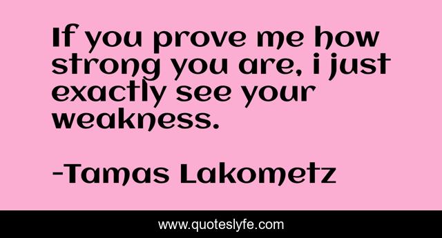 If you prove me how strong you are, i just exactly see your weakness.